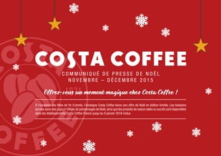 C O M M U N I Q U É D E P R E S S E D E N O Ë L
N O V E M B R E – D É C E M B R E 2 0 1 5
Offrez-vous un moment magique chez Costa Coffee !
À l’occasion des fêtes de fin d’année, l’enseigne Costa Coffee lance son offre de Noël en édition limitée. Les boissons
servies dans des cups à l’effigie de personnages de Noël,ainsi que les produits de saison salés ou sucrés sont disponibles
dans les établissements Costa Coffee France jusqu’au 6 janvier 2016 inclus.
 