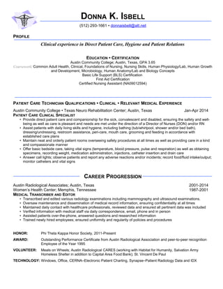 DONNA K. ISBELL
(512) 293-1661 • donnaisbell@att.net
PROFILE
Clinical experience in Direct Patient Care, Hygiene and Patient Relations
EDUCATION • CERTIFICATION
Austin Community College; Austin, Texas, GPA 3.65
Coursework: Common Adult Health, Clinical, Foundations of Nursing, Nursing Skills, Human Physiology/Lab, Human Growth
and Development, Microbiology, Human Anatomy/Lab and Biology Concepts
Basic Life Support (BLS) Certification
First Aid Certification
Certified Nursing Assistant (NA09012594)
PATIENT CARE TECHNICIAN QUALIFICATIONS • CLINICAL • RELEVANT MEDICAL EXPERIENCE
Austin Community College • Texas Neuro Rehabilitation Center; Austin, Texas Jan-Apr 2014
PATIENT CARE CLINICAL SPECIALIST
• Provide direct patient care and companionship for the sick, convalescent and disabled, ensuring the safety and well-
being as well as care is pleasant and needs are met under the direction of a Director of Nurses (DON) and/or RN
• Assist patients with daily living skills and hygiene, including bathing (tub/whirlpool, shower and/or bed bath),
dressing/undressing, restroom assistance, peri-care, mouth care, grooming and feeding in accordance with
established care plans
• Maintain neat and orderly patient rooms overseeing safety procedures at all times as well as providing care in a kind
and compassionate manner
• Offer basic bedside care, taking vital signs (temperature, blood pressure, pulse and respiration) as well as obtaining
specimens, recording weight, medication administration, injections, catheter insertion and drain care
• Answer call lights; observe patients and report any adverse reactions and/or incidents; record food/fluid intake/output;
monitor catheters and vital signs
CAREER PROGRESSION
Austin Radiological Associates; Austin, Texas 2001-2014
Women’s Health Center; Memphis, Tennessee 1987-2001
MEDICAL TRANSCRIBER AND EDITOR
• Transcribed and edited various radiology examinations including mammography and ultrasound examinations.
• Oversaw maintenance and dissemination of medical record information, ensuring confidentiality at all times
• Maintained daily contact with healthcare professionals, reviewed data and ensured all pertinent data was included
• Verified information with medical staff via daily correspondence, email, phone and in person
• Assisted patients over-the-phone, answered questions and researched information
• Trained newly hired employees; ensured uniformity and regularity of policies and procedures
HONOR: Phi Theta Kappa Honor Society, 2011-Present
AWARD: Outstanding Performance Certificate from Austin Radiological Association and peer-to-peer recognition
Employee of the Year 1995
VOLUNTEER: Meals on Wheels; Austin Radiological CARES (working with Habitat for Humanity, Salvation Army
Homeless Shelter in addition to Capital Area Food Bank); St. Vincent De Paul
TECHNOLOGY: Windows, Office, CERNA–Electronic Patient Charting, Synapse–Patient Radiology Data and IDX
 