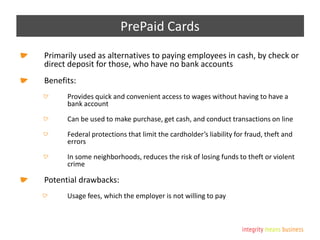 PrePaid Cards
Primarily used as alternatives to paying employees in cash, by check or
direct deposit for those, who have no bank accounts
Benefits:
Provides quick and convenient access to wages without having to have a
bank account
Can be used to make purchase, get cash, and conduct transactions on line
Federal protections that limit the cardholder’s liability for fraud, theft and
errors
In some neighborhoods, reduces the risk of losing funds to theft or violent
crime
Potential drawbacks:
Usage fees, which the employer is not willing to pay
 