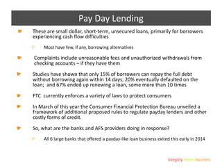 Pay Day Lending
These are small dollar, short-term, unsecured loans, primarily for borrowers
experiencing cash flow difficulties
Most have few, if any, borrowing alternatives
Complaints include unreasonable fees and unauthorized withdrawals from
checking accounts – if they have them
Studies have shown that only 15% of borrowers can repay the full debt
without borrowing again within 14 days; 20% eventually defaulted on the
loan; and 67% ended up renewing a loan, some more than 10 times
FTC currently enforces a variety of laws to protect consumers
In March of this year the Consumer Financial Protection Bureau unveiled a
framework of additional proposed rules to regulate payday lenders and other
costly forms of credit.
So, what are the banks and AFS providers doing in response?
All 6 large banks that offered a payday-like loan business exited this early in 2014
 