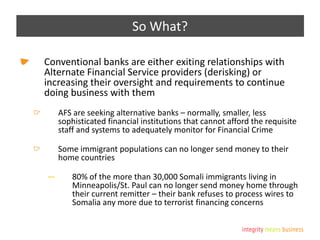 So What?
Conventional banks are either exiting relationships with
Alternate Financial Service providers (derisking) or
increasing their oversight and requirements to continue
doing business with them
AFS are seeking alternative banks – normally, smaller, less
sophisticated financial institutions that cannot afford the requisite
staff and systems to adequately monitor for Financial Crime
Some immigrant populations can no longer send money to their
home countries
— 80% of the more than 30,000 Somali immigrants living in
Minneapolis/St. Paul can no longer send money home through
their current remitter – their bank refuses to process wires to
Somalia any more due to terrorist financing concerns
 