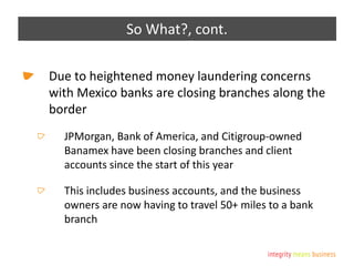 So What?, cont.
Due to heightened money laundering concerns
with Mexico banks are closing branches along the
border
JPMorgan, Bank of America, and Citigroup-owned
Banamex have been closing branches and client
accounts since the start of this year
This includes business accounts, and the business
owners are now having to travel 50+ miles to a bank
branch
 