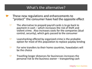 What’s the alternative?
These new regulations and enhancements to
“protect” the consumer have had the opposite effect
The alternative to prepaid payroll cards is to go back to
payment in cash – which increases the risk of theft and
violent crime. Also increases costs for the companies (dual
control, security), which gets passed to the consumer
Loansharking offered by organized crime is the probable
option for most of this population to replace payday lending
For wire transfers to their home countries, hawaladars will
be the choice
Travelling longer distances for businesses increases the
personal risk to the business owner – transporting cash
 