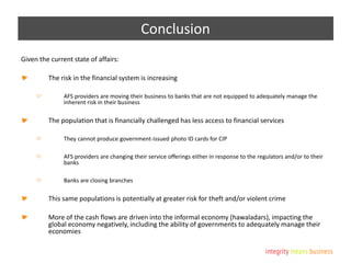 Conclusion
Given the current state of affairs:
The risk in the financial system is increasing
AFS providers are moving their business to banks that are not equipped to adequately manage the
inherent risk in their business
The population that is financially challenged has less access to financial services
They cannot produce government-issued photo ID cards for CIP
AFS providers are changing their service offerings either in response to the regulators and/or to their
banks
Banks are closing branches
This same populations is potentially at greater risk for theft and/or violent crime
More of the cash flows are driven into the informal economy (hawaladars), impacting the
global economy negatively, including the ability of governments to adequately manage their
economies
 