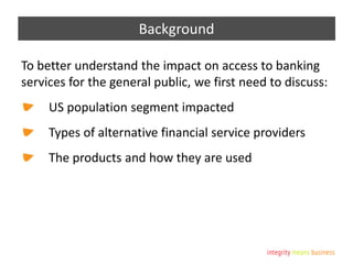 Background
To better understand the impact on access to banking
services for the general public, we first need to discuss:
US population segment impacted
Types of alternative financial service providers
The products and how they are used
 