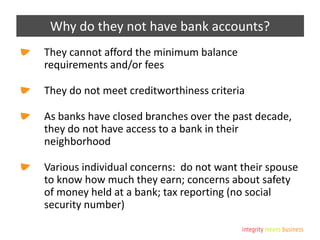 Why do they not have bank accounts?
They cannot afford the minimum balance
requirements and/or fees
They do not meet creditworthiness criteria
As banks have closed branches over the past decade,
they do not have access to a bank in their
neighborhood
Various individual concerns: do not want their spouse
to know how much they earn; concerns about safety
of money held at a bank; tax reporting (no social
security number)
 