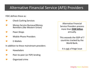 Alternative Financial Service (AFS) Providers
FDIC defines these as:
Check Cashing Services
Money Service Bureaux/Money
Remitters (like Western Union)
Pawn Shops
Mobile Phone Providers
E-Wallets
In addition to these mainstream providers:
Hawaladars
Peer-to-peer (or P2P) lending
Organized crime
Alternative Financial
Service Providers process
more than $500 billion
annually.
This exceeds the GDP of 7
countries tracked by the
World Bank.
It is not a fringe issue
 