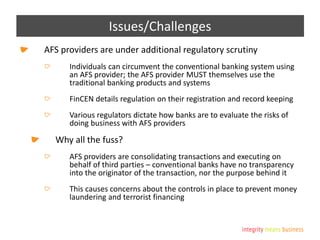 Issues/Challenges
AFS providers are under additional regulatory scrutiny
Individuals can circumvent the conventional banking system using
an AFS provider; the AFS provider MUST themselves use the
traditional banking products and systems
FinCEN details regulation on their registration and record keeping
Various regulators dictate how banks are to evaluate the risks of
doing business with AFS providers
Why all the fuss?
AFS providers are consolidating transactions and executing on
behalf of third parties – conventional banks have no transparency
into the originator of the transaction, nor the purpose behind it
This causes concerns about the controls in place to prevent money
laundering and terrorist financing
 