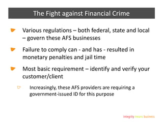 The Fight against Financial Crime
Various regulations – both federal, state and local
– govern these AFS businesses
Failure to comply can - and has - resulted in
monetary penalties and jail time
Most basic requirement – identify and verify your
customer/client
Increasingly, these AFS providers are requiring a
government-issued ID for this purpose
 