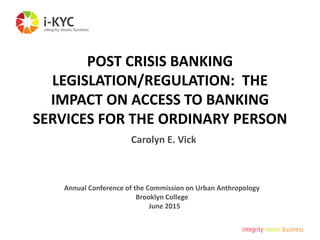 POST CRISIS BANKING
LEGISLATION/REGULATION: THE
IMPACT ON ACCESS TO BANKING
SERVICES FOR THE ORDINARY PERSON
Annual Conference of the Commission on Urban Anthropology
Brooklyn College
June 2015
Carolyn E. Vick
 