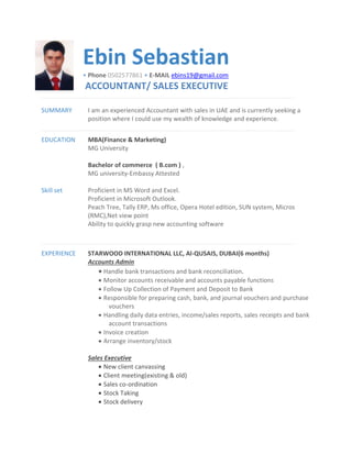Ebin Sebastian
• Phone 0502577861 • E-MAIL ebins19@gmail.com
ACCOUNTANT/ SALES EXECUTIVE
SUMMARY I am an experienced Accountant with sales in UAE and is currently seeking a
position where I could use my wealth of knowledge and experience.
EDUCATION MBA(Finance & Marketing)
MG University
Bachelor of commerce ( B.com ) ,
MG university-Embassy Attested
Skill set Proficient in MS Word and Excel.
Proficient in Microsoft Outlook.
Peach Tree, Tally ERP, Ms office, Opera Hotel edition, SUN system, Micros
(RMC),Net view point
Ability to quickly grasp new accounting software
EXPERIENCE STARWOOD INTERNATIONAL LLC, Al-QUSAIS, DUBAI(6 months)
Accounts Admin
 Handle bank transactions and bank reconciliation.
 Monitor accounts receivable and accounts payable functions
 Follow Up Collection of Payment and Deposit to Bank
 Responsible for preparing cash, bank, and journal vouchers and purchase
vouchers
 Handling daily data entries, income/sales reports, sales receipts and bank
account transactions
 Invoice creation
 Arrange inventory/stock
Sales Executive
 New client canvassing
 Client meeting(existing & old)
 Sales co-ordination
 Stock Taking
 Stock delivery
 