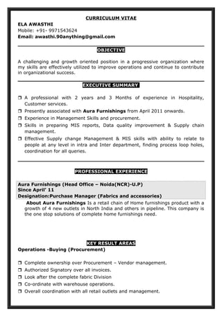 CURRICULUM VITAE
ELA AWASTHI
Mobile: +91- 9971543624
Email: awasthi.90anything@gmail.com
OBJECTIVE
A challenging and growth oriented position in a progressive organization where
my skills are effectively utilized to improve operations and continue to contribute
in organizational success.
EXECUTIVE SUMMARY
 A professional with 2 years and 3 Months of experience in Hospitality,
Customer services.
 Presently associated with Aura Furnishings from April 2011 onwards.
 Experience in Management Skills and procurement.
 Skills in preparing MIS reports, Data quality improvement & Supply chain
management.
 Effective Supply change Management & MIS skills with ability to relate to
people at any level in intra and Inter department, finding process loop holes,
coordination for all queries.
PROFESSIONAL EXPERIENCE
Aura Furnishings (Head Office – Noida(NCR)-U.P)
Since April’ 11
Designation:Purchase Manager (Fabrics and accessories)
About Aura Furnishings Is a retail chain of Home furnishings product with a
growth of 4 new outlets in North India and others in pipeline. This company is
the one stop solutions of complete home furnishings need.
KEY RESULT AREAS
Operations -Buying (Procurement)
 Complete ownership over Procurement – Vendor management.
 Authorized Signatory over all invoices.
 Look after the complete fabric Division
 Co-ordinate with warehouse operations.
 Overall coordination with all retail outlets and management.
 