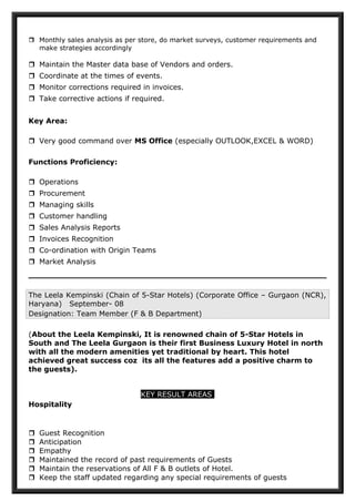  Monthly sales analysis as per store, do market surveys, customer requirements and
make strategies accordingly
 Maintain the Master data base of Vendors and orders.
 Coordinate at the times of events.
 Monitor corrections required in invoices.
 Take corrective actions if required.
Key Area:
 Very good command over MS Office (especially OUTLOOK,EXCEL & WORD)
Functions Proficiency:
 Operations
 Procurement
 Managing skills
 Customer handling
 Sales Analysis Reports
 Invoices Recognition
 Co-ordination with Origin Teams
 Market Analysis
The Leela Kempinski (Chain of 5-Star Hotels) (Corporate Office – Gurgaon (NCR),
Haryana) September- 08
Designation: Team Member (F & B Department)
(About the Leela Kempinski, It is renowned chain of 5-Star Hotels in
South and The Leela Gurgaon is their first Business Luxury Hotel in north
with all the modern amenities yet traditional by heart. This hotel
achieved great success coz its all the features add a positive charm to
the guests).
KEY RESULT AREAS
Hospitality
 Guest Recognition
 Anticipation
 Empathy
 Maintained the record of past requirements of Guests
 Maintain the reservations of All F & B outlets of Hotel.
 Keep the staff updated regarding any special requirements of guests
 