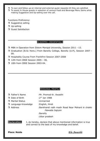  To own and follow up on internal and external guest requests till they are satisfied.
 To assist In House guests in selection of various Food and Beverage Menu Items while
making Suggestive and Up-selling over the call.
Functions Proficiency:
 Suggestive selling
 Up-selling
 Guest Satisfaction
ACADEMIC CREDENTIALS
 MBA in Operation from Sikkim Manipal University, Session 2011 - 13.
 Graduation [B.Sc Hons.] From Bareilly College, Bareilly (U.P), Session 2007 -
09.
 Hospitality Course From Frankfinn Session 2007-2008
 12th from CBSE Session 2005 – 06.
 10th from CBSE Session 2003-04.
PERSONAL PROFILE
 Father’s Name :Mr. Promod Kr. Awasthi
 Date of Birth :2nd
Jan 1988
 Marital Status :Unmarried
 Language Knowledge :English, Hindi
 Address :Bankhandi nath madir Road Near Mahant ki chakki
:Nawada Jogiyan
:Bareilly
:Uttar pradesh
Declaration: I, do hereby, declare that above mentioned information is true
and correct to the best of my knowledge and belief.
Place: Noida Ela Awasthi
 
