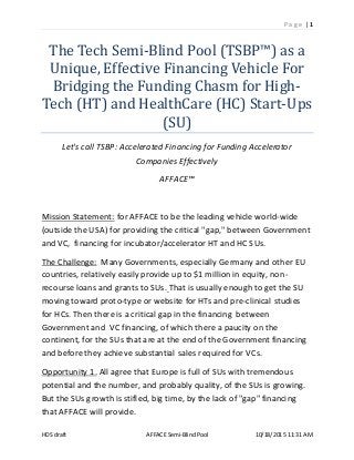 P a g e | 1
HDS draft AFFACE Semi-BlindPool 10/18/2015 11:31 AM
The Tech Semi-Blind Pool (TSBP™) as a
Unique, Effective Financing Vehicle For
Bridging the Funding Chasm for High-
Tech (HT) and HealthCare (HC) Start-Ups
(SU)
Let's call TSBP: Accelerated Financing for Funding Accelerator
Companies Effectively
AFFACE™
Mission Statement: for AFFACE to be the leading vehicle world-wide
(outside the USA) for providing the critical "gap," between Government
and VC, financing for incubator/accelerator HT and HC SUs.
The Challenge: Many Governments, especially Germany and other EU
countries, relatively easily provide up to $1 million in equity, non-
recourse loans and grants to SUs. That is usually enough to get the SU
moving toward proto-type or website for HTs and pre-clinical studies
for HCs. Then there is a critical gap in the financing between
Government and VC financing, of which there a paucity on the
continent, for the SUs that are at the end of the Government financing
and before they achieve substantial sales required for VCs.
Opportunity 1. All agree that Europe is full of SUs with tremendous
potential and the number, and probably quality, of the SUs is growing.
But the SUs growth is stifled, big time, by the lack of "gap" financing
that AFFACE will provide.
 