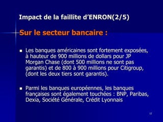 Impact de la faillite d’ENRON(2/5)
Sur le secteur bancaire :
 Les banques américaines sont fortement exposées,
à hauteur de 900 millions de dollars pour JP
Morgan Chase (dont 500 millions ne sont pas
garantis) et de 800 à 900 millions pour Citigroup,
(dont les deux tiers sont garantis).
 Parmi les banques européennes, les banques
françaises sont également touchées : BNP, Paribas,
Dexia, Société Générale, Crédit Lyonnais
12
 