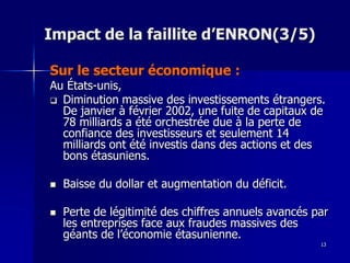 Impact de la faillite d’ENRON(3/5)
Sur le secteur économique :
Au États-unis,
 Diminution massive des investissements étrangers.
De janvier à février 2002, une fuite de capitaux de
78 milliards a été orchestrée due à la perte de
confiance des investisseurs et seulement 14
milliards ont été investis dans des actions et des
bons étasuniens.
 Baisse du dollar et augmentation du déficit.
 Perte de légitimité des chiffres annuels avancés par
les entreprises face aux fraudes massives des
géants de l’économie étasunienne.
13
 