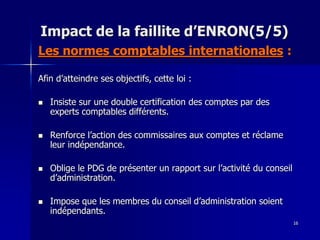 Impact de la faillite d’ENRON(5/5)
Les normes comptables internationales :
Afin d’atteindre ses objectifs, cette loi :
 Insiste sur une double certification des comptes par des
experts comptables différents.
 Renforce l’action des commissaires aux comptes et réclame
leur indépendance.
 Oblige le PDG de présenter un rapport sur l’activité du conseil
d’administration.
 Impose que les membres du conseil d’administration soient
indépendants.
16
 