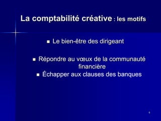 La comptabilité créative : les motifs
6
Le bien-être des dirigeant
Répondre au vœux de la communauté
financière
Échapper aux clauses des banques
