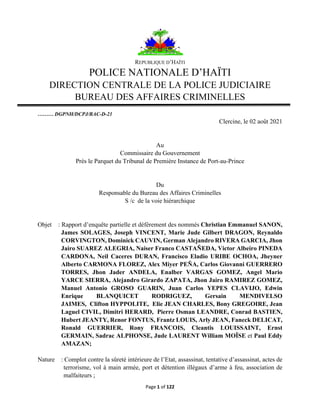 Page 1 of 122
REPUBLIQUE D’HAÏTI
POLICE NATIONALE D’HAÏTI
DIRECTION CENTRALE DE LA POLICE JUDICIAIRE
BUREAU DES AFFAIRES CRIMINELLES
……… DGPNH/DCPJ/BAC-D-21
Clercine, le 02 août 2021
Au
Commissaire du Gouvernement
Près le Parquet du Tribunal de Première Instance de Port-au-Prince
Du
Responsable du Bureau des Affaires Criminelles
S /c de la voie hiérarchique
Objet : Rapport d’enquête partielle et défèrement des nommés Christian Emmanuel SANON,
James SOLAGES, Joseph VINCENT, Marie Jude Gilbert DRAGON, Reynaldo
CORVINGTON, Dominick CAUVIN, German Alejandro RIVERA GARCIA, Jhon
Jairo SUAREZ ALEGRIA, Naiser Franco CASTAÑEDA, Victor Albeiro PINEDA
CARDONA, Neil Caceres DURAN, Francisco Eladio URIBE OCHOA, Jheyner
Alberto CARMONA FLOREZ, Alex Miyer PEÑA, Carlos Giovanni GUERRERO
TORRES, Jhon Jader ANDELA, Enalber VARGAS GOMEZ, Angel Mario
YARCE SIERRA, Alejandro Girardo ZAPATA, Jhon Jairo RAMIREZ GOMEZ,
Manuel Antonio GROSO GUARIN, Juan Carlos YEPES CLAVIJO, Edwin
Enrique BLANQUICET RODRIGUEZ, Gersain MENDIVELSO
JAIMES, Clifton HYPPOLITE, Elie JEAN CHARLES, Bony GREGOIRE, Jean
Laguel CIVIL, Dimitri HERARD, Pierre Osman LEANDRE, Conrad BASTIEN,
Hubert JEANTY, Renor FONTUS, Frantz LOUIS, Arly JEAN, Faneck DELICAT,
Ronald GUERRIER, Rony FRANCOIS, Cleantis LOUISSAINT, Ernst
GERMAIN, Sadrac ALPHONSE, Jude LAURENT William MOÏSE et Paul Eddy
AMAZAN;
Nature : Complot contre la sûreté intérieure de l’Etat, assassinat, tentative d’assassinat, actes de
terrorisme, vol à main armée, port et détention illégaux d’arme à feu, association de
malfaiteurs ;
 