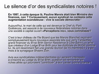 Le silence d’or des syndicalistes notoires !
 En 1997, à cette époque là, Pauline Marois était bien Ministre des
 finances, non ? Curieusement, aucun syndicat ne contesta cette
 augmentation scandaleuse : vive la sociale démocratie !

 Aujourd'hui, le mari de celle qui est devenue la Chef du Parti
 Québécois, est associé à de nouveaux fédéralistes notoires dans
 une société à capital ouvert «Perceptions inc», vous connaissez?

 C'est à leur château de l'île Bizard que les Marois Blanchet reçoivent
 somptueusement leurs nouveaux associés tels que Jerry Tarasofsky,
 grand financier du B'nai Brith Senior Residence à Côte Saint-Luc ainsi
 que créateur d'un Lodge B'nai Brith pour les diplômés de McGill comme
 lui. Ils ont récemment fait une grande réunion de 75 membres il y a six
 mois à la synagogue Shaare Zion.

 Avis aux syndicalistes indépendantistes qui seraient intéressés
 à s'inscrire au Lodge du B'nai Brith, question de rencontrer de
 riches alliés qui pourraient "contribuer" à leur cause, bonne chance !
 