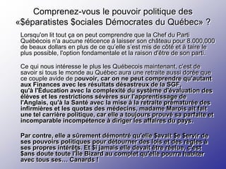 Comprenez-vous le pouvoir politique des
«$éparatistes $ociales Démocrates du Québec» ?
 Lorsqu'on lit tout ça on peut comprendre que la Chef du Parti
 Québécois n'a aucune réticence à laisser son château pour 8.000,000
 de beaux dollars en plus de ce qu’elle s’est mis de côté et à taire le
 plus possible, l'option fondamentale et la raison d'être de son parti.

 Ce qui nous intéresse le plus les Québecois maintenant, c’est de
 savoir si tous le monde au Québec aura une retraite aussi dorée que
 ce couple avide de pouvoir, car on ne peut comprendre qu’autant
 aux Finances avec les résultats désastreux de la SGF,
 qu'à l'Éducation avec la complexité du système d'évaluation des
 élèves et les restrictions sévères sur l'apprentissage de
 l'Anglais, qu'à la Santé avec la mise à la retraite prématurée des
 infirmières et les quotas des médecins, madame Marois ait fait
 une tel carrière politique, car elle a toujours prouvé sa parfaite et
 incomparable incompétence à diriger les affaires du pays.

 Par contre, elle a sûrement démontré qu'elle $avait $e $ervir de
 ses pouvoirs politiques pour détourner des lois et des règles à
 ses propres intérêts. Et $i jamais elle devait être réelue, c'est
 $ans doute toute l'Île Bizard au complet qu'elle pourra habiter
 avec tous ses… Canards !
 