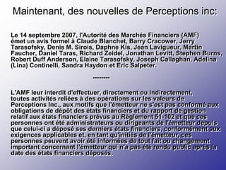 Maintenant, des nouvelles de Perceptions inc:

Le 14 septembre 2007, l'Autorité des Marchés Financiers (AMF)
émet un avis formel à Claude Blanchet, Barry Cracower, Jerry
Tarasofsky, Denis M. Sirois, Daphne Kis, Jean Lavigueur, Martin
Faucher, Daniel Taras, Richard Zeidel, Jonathan Levitt, Stephen Burns,
Robert Duff Anderson, Elaine Tarasofsky, Joseph Callaghan, Adelina
(Lina) Continelli, Sandra Haydon et Eric Salpeter.
                           --------

L'AMF leur interdit d'effectuer, directement ou indirectement,
toutes activités reliées à des opérations sur les valeurs de
Perceptions Inc., aux motifs que l'émetteur ne s'est pas conformé aux
obligations de dépôt des états financiers et du rapport de gestion
relatif aux états financiers prévus au Règlement 51-102 et que ces
personnes ont été administrateurs ou dirigeants de l'émetteur depuis
que celui-ci a déposé ses derniers états financiers, conformément aux
exigences applicables et, en tant qu'initiés de l'émetteur, ces
personnes peuvent avoir été informées de tout fait ou changement
important concernant l'émetteur qui n'a pas été rendu public après la
date des états financiers déposés.
 