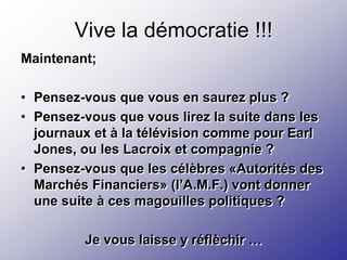 Vive la démocratie !!!
Maintenant;

• Pensez-vous que vous en saurez plus ?
• Pensez-vous que vous lirez la suite dans les
  journaux et à la télévision comme pour Earl
  Jones, ou les Lacroix et compagnie ?
• Pensez-vous que les célèbres «Autorités des
  Marchés Financiers» (l’A.M.F.) vont donner
  une suite à ces magouilles politiques ?

         Je vous laisse y réflèchir …
 