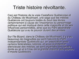 Triste histoire révoltante.
Ceci est l'histoire de la vraie Castafiore Québécoise et
du Château de Moulinsart, une saga que les médias
Québécois ont toujours traités du bout des lèvres,
certainnement à cause de l’importance du personnage
politique qui est impliqué dans cette magouille et de ses
influences personnelles, ainsi que du Parti séparatiste
Québécois qui a eu le pouvoir durant des années.

Sur l'île Bizard, dans le Château de Moulinsart, il y a eu
beaucoup de magouilles qui sont l'oeuvre du Parti
indépendantiste Québècois qui, en association avec
certains fédéralistes notoires, et sous la protection
silencieuse des médias, se sont organisés des paradis
dorés au sû et à l’insu de la grande majorité des payeurs
d’impots Québecois.
 
