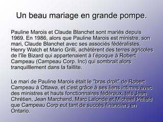 Un beau mariage en grande pompe.
Pauline Marois et Claude Blanchet sont mariés depuis
1969. En 1986, alors que Pauline Marois est ministre, son
mari, Claude Blanchet avec ses associés fédéralistes,
Henry Walch et Mario Grilli, achètèrent des terres agricoles
de l'île Bizard qui appartenaient à l’époque à Robert
Campeau (Campeau Corp. Inc) qui sombrait alors
tranquilllement dans la faillite.

Le mari de Pauline Marois était le "bras droit" de Robert
Campeau à Ottawa, et c'est grâce à ses liens intimes avec
des ministres et hauts fonctionnaires fédéraux, tels Jean
Chrétien, Jean Marchand, Marc Lalonde et Michael Pitfield
que Campeau Corp eut tant de succès financiers en
Ontario.
 
