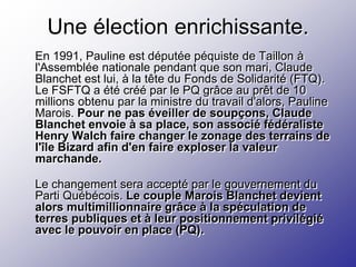 Une élection enrichissante.
En 1991, Pauline est députée péquiste de Taillon à
l'Assemblée nationale pendant que son mari, Claude
Blanchet est lui, à la tête du Fonds de Solidarité (FTQ).
Le FSFTQ a été créé par le PQ grâce au prêt de 10
millions obtenu par la ministre du travail d'alors, Pauline
Marois. Pour ne pas éveiller de soupçons, Claude
Blanchet envoie à sa place, son associé fédéraliste
Henry Walch faire changer le zonage des terrains de
l'île Bizard afin d'en faire exploser la valeur
marchande.

Le changement sera accepté par le gouvernement du
Parti Québécois. Le couple Marois Blanchet devient
alors multimillionnaire grâce à la spéculation de
terres publiques et à leur positionnement privilégié
avec le pouvoir en place (PQ).
 
