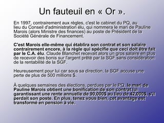 Un fauteuil en « Or ».
En 1997, contrairement aux règles, c'est le cabinet du PQ, au
lieu du Conseil d'administration élu, qui nommera le mari de Pauline
Marois (alors Ministre des finances) au poste de Président de la
Société Générale de Financement.
C'est Marois elle-même qui établira son contrat et son salaire
contrairement encore, à la règle qui spécifie que ceci doit être fait
par le C.A. élu. Claude Blanchet recevait alors un gros salaire en plus
de recevoir des bonis sur l'argent prêté par la SGF sans considération
de la rentabilité de la SGF.
Heureusement pour lui car sous sa direction, la SGF accuse une
perte de plus de 500 millions $.

À quelques semaines des élections, perdues par le PQ, le mari de
Pauline Marois obtient une bonification de son contrat lui
garantissant une rente annuelle de 90,000$ au lieu de 42,000$, s'il
perdait son poste. En plus, tenez vous bien, cet avantage est
transformé en pension à vie.
 
