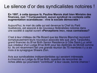 Le silence d’or des syndicalistes notoires !
En 1997, à cette époque là, Pauline Marois était bien Ministre des
finances, non ? Curieusement, aucun syndicat ne contesta cette
augmentation scandaleuse : vive la sociale démocratie !
Aujourd'hui, le mari de celle qui est devenue la Chef du Parti
Québécois, est associé à de nouveaux fédéralistes notoires dans
une société à capital ouvert «Perceptions inc», vous connaissez?
C'est à leur château de l'île Bizard que les Marois Blanchet reçoivent
somptueusement leurs nouveaux associés tels que Jerry Tarasofsky,
grand financier du B'nai Brith Senior Residence à Côte Saint-Luc ainsi
que créateur d'un Lodge B'nai Brith pour les diplômés de McGill comme
lui. Ils ont récemment fait une grande réunion de 75 membres il y a six
mois à la synagogue Shaare Zion.
Avis aux syndicalistes indépendantistes qui seraient intéressés
à s'inscrire au Lodge du B'nai Brith, question de rencontrer de
riches alliés qui pourraient "contribuer" à leur cause, bonne chance !
 
