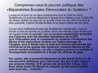 Comprenez-vous le pouvoir politique des
«$éparatistes $ociales Démocrates du Québec» ?
Lorsqu'on lit tout ça on peut comprendre que la Chef du Parti
Québécois n'a aucune réticence à laisser son château pour 8.000,000
de beaux dollars en plus de ce qu’elle s’est mis de côté et à taire le
plus possible, l'option fondamentale et la raison d'être de son parti.
Ce qui nous intéresse le plus les Québecois maintenant, c’est de
savoir si tous le monde au Québec aura une retraite aussi dorée que
ce couple avide de pouvoir, car on ne peut comprendre qu’autant
aux Finances avec les résultats désastreux de la SGF,
qu'à l'Éducation avec la complexité du système d'évaluation des
élèves et les restrictions sévères sur l'apprentissage de
l'Anglais, qu'à la Santé avec la mise à la retraite prématurée des
infirmières et les quotas des médecins, madame Marois ait fait
une tel carrière politique, car elle a toujours prouvé sa parfaite et
incomparable incompétence à diriger les affaires du pays.
Par contre, elle a sûrement démontré qu'elle $avait $e $ervir de
ses pouvoirs politiques pour détourner des lois et des règles à
ses propres intérêts. Et $i jamais elle devait être réelue, c'est
$ans doute toute l'Île Bizard au complet qu'elle pourra habiter
avec tous ses… Canards !
 