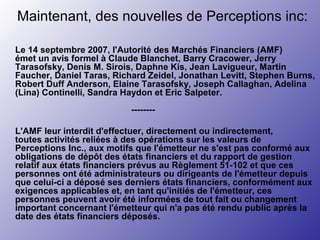 Maintenant, des nouvelles de Perceptions inc:
Le 14 septembre 2007, l'Autorité des Marchés Financiers (AMF)
émet un avis formel à Claude Blanchet, Barry Cracower, Jerry
Tarasofsky, Denis M. Sirois, Daphne Kis, Jean Lavigueur, Martin
Faucher, Daniel Taras, Richard Zeidel, Jonathan Levitt, Stephen Burns,
Robert Duff Anderson, Elaine Tarasofsky, Joseph Callaghan, Adelina
(Lina) Continelli, Sandra Haydon et Eric Salpeter.
--------
L'AMF leur interdit d'effectuer, directement ou indirectement,
toutes activités reliées à des opérations sur les valeurs de
Perceptions Inc., aux motifs que l'émetteur ne s'est pas conformé aux
obligations de dépôt des états financiers et du rapport de gestion
relatif aux états financiers prévus au Règlement 51-102 et que ces
personnes ont été administrateurs ou dirigeants de l'émetteur depuis
que celui-ci a déposé ses derniers états financiers, conformément aux
exigences applicables et, en tant qu'initiés de l'émetteur, ces
personnes peuvent avoir été informées de tout fait ou changement
important concernant l'émetteur qui n'a pas été rendu public après la
date des états financiers déposés.
 