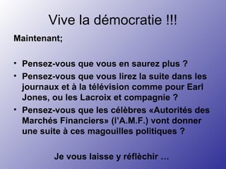 Vive la démocratie !!!
Maintenant;
• Pensez-vous que vous en saurez plus ?
• Pensez-vous que vous lirez la suite dans les
journaux et à la télévision comme pour Earl
Jones, ou les Lacroix et compagnie ?
• Pensez-vous que les célèbres «Autorités des
Marchés Financiers» (l’A.M.F.) vont donner
une suite à ces magouilles politiques ?
Je vous laisse y réflèchir …
 