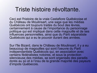 Triste histoire révoltante.
Ceci est l'histoire de la vraie Castafiore Québécoise et
du Château de Moulinsart, une saga que les médias
Québécois ont toujours traités du bout des lèvres,
certainnement à cause de l’importance du personnage
politique qui est impliqué dans cette magouille et de ses
influences personnelles, ainsi que du Parti séparatiste
Québécois qui a eu le pouvoir durant des années.
Sur l'île Bizard, dans le Château de Moulinsart, il y a eu
beaucoup de magouilles qui sont l'oeuvre du Parti
indépendantiste Québècois qui, en association avec
certains fédéralistes notoires, et sous la protection
silencieuse des médias, se sont organisés des paradis
dorés au sû et à l’insu de la grande majorité des payeurs
d’impots Québecois.
 