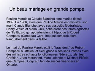 Un beau mariage en grande pompe.
Pauline Marois et Claude Blanchet sont mariés depuis
1969. En 1986, alors que Pauline Marois est ministre, son
mari, Claude Blanchet avec ses associés fédéralistes,
Henry Walch et Mario Grilli, achètèrent des terres agricoles
de l'île Bizard qui appartenaient à l’époque à Robert
Campeau (Campeau Corp. Inc) qui sombrait alors
tranquilllement dans la faillite.
Le mari de Pauline Marois était le "bras droit" de Robert
Campeau à Ottawa, et c'est grâce à ses liens intimes avec
des ministres et hauts fonctionnaires fédéraux, tels Jean
Chrétien, Jean Marchand, Marc Lalonde et Michael Pitfield
que Campeau Corp eut tant de succès financiers en
Ontario.
 