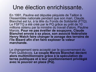 Une élection enrichissante.
En 1991, Pauline est députée péquiste de Taillon à
l'Assemblée nationale pendant que son mari, Claude
Blanchet est lui, à la tête du Fonds de Solidarité (FTQ).
Le FSFTQ a été créé par le PQ grâce au prêt de 10
millions obtenu par la ministre du travail d'alors, Pauline
Marois. Pour ne pas éveiller de soupçons, Claude
Blanchet envoie à sa place, son associé fédéraliste
Henry Walch faire changer le zonage des terrains de
l'île Bizard afin d'en faire exploser la valeur
marchande.
Le changement sera accepté par le gouvernement du
Parti Québécois. Le couple Marois Blanchet devient
alors multimillionnaire grâce à la spéculation de
terres publiques et à leur positionnement privilégié
avec le pouvoir en place (PQ).
 