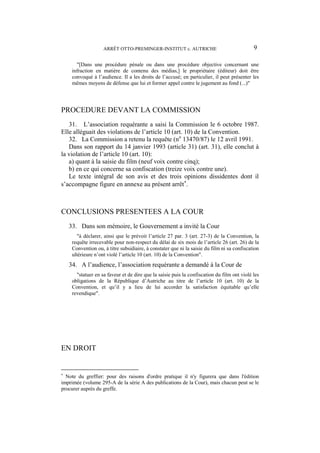 ARRÊT OTTO-PREMINGER-INSTITUT c. AUTRICHE 9
"[Dans une procédure pénale ou dans une procédure objective concernant une
infraction en matière de contenu des médias,] le propriétaire (éditeur) doit être
convoqué à l’audience. Il a les droits de l’accusé; en particulier, il peut présenter les
mêmes moyens de défense que lui et former appel contre le jugement au fond (...)"
PROCEDURE DEVANT LA COMMISSION
31. L’association requérante a saisi la Commission le 6 octobre 1987.
Elle alléguait des violations de l’article 10 (art. 10) de la Convention.
32. La Commission a retenu la requête (no
13470/87) le 12 avril 1991.
Dans son rapport du 14 janvier 1993 (article 31) (art. 31), elle conclut à
la violation de l’article 10 (art. 10):
a) quant à la saisie du film (neuf voix contre cinq);
b) en ce qui concerne sa confiscation (treize voix contre une).
Le texte intégral de son avis et des trois opinions dissidentes dont il
s’accompagne figure en annexe au présent arrêt
.
CONCLUSIONS PRESENTEES A LA COUR
33. Dans son mémoire, le Gouvernement a invité la Cour
"à déclarer, ainsi que le prévoit l’article 27 par. 3 (art. 27-3) de la Convention, la
requête irrecevable pour non-respect du délai de six mois de l’article 26 (art. 26) de la
Convention ou, à titre subsidiaire, à constater que ni la saisie du film ni sa confiscation
ultérieure n’ont violé l’article 10 (art. 10) de la Convention".
34. A l’audience, l’association requérante a demandé à la Cour de
"statuer en sa faveur et de dire que la saisie puis la confiscation du film ont violé les
obligations de la République d’Autriche au titre de l’article 10 (art. 10) de la
Convention, et qu’il y a lieu de lui accorder la satisfaction équitable qu’elle
revendique".
EN DROIT

Note du greffier: pour des raisons d'ordre pratique il n'y figurera que dans l'édition
imprimée (volume 295-A de la série A des publications de la Cour), mais chacun peut se le
procurer auprès du greffe.
 