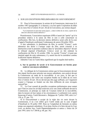 ARRÊT OTTO-PREMINGER-INSTITUT c. AUTRICHE10
I. SUR LES EXCEPTIONS PRÉLIMINAIRES DU GOUVERNEMENT
35. Pour le Gouvernement, la saisine de la Commission, intervenue le 6
octobre 1987 (paragraphe 31 ci-dessus), a eu lieu après l’expiration du délai
de six mois fixé à l’article 26 (art. 26) de la Convention, aux termes duquel:
"La Commission ne peut être saisie [que] (...) dans le délai de six mois, à partir de la
date de la décision interne définitive."
Premièrement, l’association requérante (OPI) n’aurait été "partie" qu’à la
procédure relative à la saisie du film et non à celle concernant sa
confiscation. Dès lors, la décision interne définitive serait celle de la cour
d’appel d’Innsbruck confirmant l’ordonnance de saisie (30 juillet 1985).
A titre subsidiaire, le distributeur du film, la société "Czerny", seule
détentrice des droits à l’unique copie du film, aurait consenti à sa
destruction avant la première audience dans la "procédure objective" devant
le tribunal régional d’Innsbruck. Celui-ci avait en fait ordonné la
confiscation du film le 10 octobre 1986. La société "Czerny" n’ayant pas
interjeté appel de cette ordonnance, il y aurait lieu de la considérer comme
la décision interne définitive.
Admettre l’une ou l’autre thèse signifierait que la requête était tardive.
A. Sur la question de savoir si le Gouvernement est forclos pour
soulever son moyen subsidiaire
36. Le délégué de la Commission estime que le Gouvernement devrait
être réputé forclos pour articuler son moyen subsidiaire, non soulevé devant
la Commission au stade de la recevabilité. A ses yeux, le fait que le
Gouvernement a fait valoir une exception fondée sur le délai de six mois
fixé à l’article 26 (art. 26) ne devrait pas être jugé suffisant, car l’argument
avancé à l’époque se fondait sur des faits différents de ceux invoqués
aujourd’hui.
37. La Cour connaît de pareilles exceptions préliminaires pour autant
que l’Etat en cause les ait déjà soulevées avec une clarté suffisante devant la
Commission, en principe au stade de l’examen initial de la recevabilité,
dans la mesure où leur nature et les circonstances s’y prêtaient (voir, parmi
beaucoup d’autres, l’arrêt Bricmont c. Belgique du 7 juillet 1989, série A no
158, p. 27, par. 73).
Si le Gouvernement a excipé de la règle des six mois devant la
Commission, il ne s’est référé qu’à l’arrêt rendu par la cour d’appel
d’Innsbruck le 30 juillet 1985. Rien ne l’empêchait de formuler en même
temps son argument subsidiaire. Il est donc forclos à le faire devant la Cour
(voir, en dernier lieu, l’arrêt Papamichalopoulos et autres c. Grèce du 24
juin 1993, série A no
260-B, p. 68, par. 36).
 