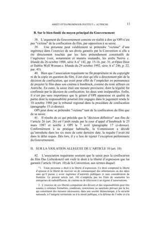 ARRÊT OTTO-PREMINGER-INSTITUT c. AUTRICHE 11
B. Sur le bien-fondé du moyen principal du Gouvernement
38. L’argument du Gouvernement consiste en réalité à dire qu’OPI n’est
pas "victime" de la confiscation du film, par opposition à sa saisie.
39. Une personne peut valablement se prétendre "victime" d’une
ingérence dans l’exercice de ses droits garantis par la Convention si elle a
été directement touchée par les faits prétendument constitutifs de
l’ingérence (voir, notamment et mutatis mutandis, les arrêts Norris c.
Irlande du 26 octobre 1988, série A no
142, pp. 15-16, par. 31, et Open Door
et Dublin Well Woman c. Irlande du 29 octobre 1992, série A no
246, p. 22,
par. 43).
40. Bien que l’association requérante ne fût propriétaire ni du copyright
ni de la copie en question du film, il est clair qu’elle a directement pâti de la
décision de confiscation, qui avait pour effet de l’empêcher en permanence
de projeter le film dans son cinéma à Innsbruck, comme du reste ailleurs en
Autriche. En outre, la saisie était une mesure provisoire, dont la légalité fut
confirmée par la décision de confiscation; les deux sont inséparables. Enfin,
il n’est pas sans importance que le gérant d’OPI apparaisse en qualité de
partie dont la responsabilité pourrait être engagée dans le jugement rendu le
10 octobre 1986 par le tribunal régional dans la procédure de confiscation
(paragraphe 15 ci-dessus).
OPI peut donc se prétendre "victime" tant de la confiscation du film que
de sa saisie.
41. Il résulte de ce qui précède que la "décision définitive" aux fins de
l’article 26 (art. 26) est l’arrêt rendu par la cour d’appel d’Innsbruck le 25
mars 1987 et notifié à OPI le 7 avril (paragraphe 17 ci-dessus).
Conformément à sa pratique habituelle, la Commission a décidé
qu’introduite dans les six mois de cette dernière date, la requête l’avait été
dans le délai requis. Dès lors, il y a lieu de rejeter l’exception préliminaire
du Gouvernement.
II. SUR LA VIOLATION ALLEGUEE DE L’ARTICLE 10 (art. 10)
42. L’association requérante soutient que la saisie puis la confiscation
du film Das Liebeskonzil ont violé le droit à la liberté d’expression que lui
garantit l’article 10 (art. 10) de la Convention, aux termes duquel:
"1. Toute personne a droit à la liberté d’expression. Ce droit comprend la liberté
d’opinion et la liberté de recevoir ou de communiquer des informations ou des idées
sans qu’il puisse y avoir ingérence d’autorités publiques et sans considération de
frontière. Le présent article (art. 10) n’empêche pas les Etats de soumettre les
entreprises de radiodiffusion, de cinéma ou de télévision à un régime d’autorisations.
2. L’exercice de ces libertés comportant des devoirs et des responsabilités peut être
soumis à certaines formalités, conditions, restrictions ou sanctions prévues par la loi,
qui constituent des mesures nécessaires, dans une société démocratique, à la sécurité
nationale, à l’intégrité territoriale ou à la sûreté publique, à la défense de l’ordre et à la
 