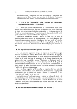 ARRÊT OTTO-PREMINGER-INSTITUT c. AUTRICHE12
prévention du crime, à la protection de la santé ou de la morale, à la protection de la
réputation ou des droits d’autrui, pour empêcher la divulgation d’informations
confidentielles ou pour garantir l’autorité et l’impartialité du pouvoir judiciaire."
A. Y a-t-il eu des "ingérences" dans l’exercice par l’association
requérante de sa liberté d’expression?
43. Bien que devant la Commission le Gouvernement n’ait admis
pareille ingérence qu’en ce qui concerne la saisie du film, thèse reprise par
lui dans son exception préliminaire (paragraphe 35 ci-dessus), devant la
Cour il ne conteste plus que, si l’exception devait être rejetée, tant la saisie
que la confiscation constituaient de telles ingérences.
Semblables immixtions violent l’article 10 (art. 10) si elles ne
remplissent pas les exigences de son paragraphe 2 (art. 10-2). La Cour doit
donc rechercher successivement si elles étaient "prévues par la loi", si elles
poursuivaient un but légitime au regard dudit paragraphe (art. 10-2) et si
elles étaient "nécessaires dans une société démocratique" pour atteindre ce
but.
B. Les ingérences étaient-elles "prévues par la loi"?
44. L’association requérante nie que les ingérences étaient "prévues par
la loi" et soutient que l’article 188 du code pénal autrichien a été appliqué
de façon incorrecte. Premièrement, il serait douteux qu’une oeuvre d’art
traitant sur le mode satirique de personnes ou de choses vénérées par une
religion pût être considérée comme "dénigrant ou bafouant" celle-ci.
Deuxièmement, l’indignation ne saurait être "justifiée" de la part de
personnes libres de leur décision de voir ou non le film. Troisièmement, on
aurait conféré un poids insuffisant au droit à la liberté artistique, garanti par
l’article 17a de la Loi fondamentale.
45. La Cour rappelle qu’il incombe au premier chef aux autorités
nationales, notamment aux cours et tribunaux, d’interpréter et d’appliquer le
droit interne (voir, en dernier lieu, l’arrêt Chorherr c. Autriche du 25 août
1993, série A no
266-B, p. 36, par. 25).
Les juridictions d’Innsbruck avaient à mettre en balance le droit à la
liberté artistique et le droit au respect des convictions religieuses, consacré
par l’article 14 de la Loi fondamentale. Avec la Commission, la Cour
n’aperçoit aucun motif de considérer que le droit autrichien n’a pas été
correctement appliqué.
C. Les ingérences poursuivaient-elles un "but légitime"?
 