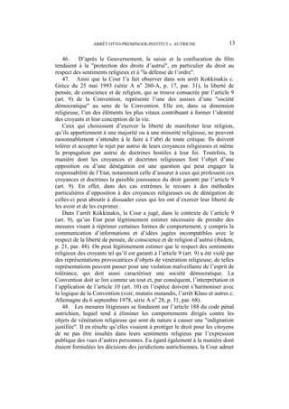 ARRÊT OTTO-PREMINGER-INSTITUT c. AUTRICHE 13
46. D’après le Gouvernement, la saisie et la confiscation du film
tendaient à la "protection des droits d’autrui", en particulier du droit au
respect des sentiments religieux et à "la défense de l’ordre".
47. Ainsi que la Cour l’a fait observer dans son arrêt Kokkinakis c.
Grèce du 25 mai 1993 (série A no
260-A, p. 17, par. 31), la liberté de
pensée, de conscience et de religion, qui se trouve consacrée par l’article 9
(art. 9) de la Convention, représente l’une des assises d’une "société
démocratique" au sens de la Convention. Elle est, dans sa dimension
religieuse, l’un des éléments les plus vitaux contribuant à former l’identité
des croyants et leur conception de la vie.
Ceux qui choisissent d’exercer la liberté de manifester leur religion,
qu’ils appartiennent à une majorité ou à une minorité religieuse, ne peuvent
raisonnablement s’attendre à le faire à l’abri de toute critique. Ils doivent
tolérer et accepter le rejet par autrui de leurs croyances religieuses et même
la propagation par autrui de doctrines hostiles à leur foi. Toutefois, la
manière dont les croyances et doctrines religieuses font l’objet d’une
opposition ou d’une dénégation est une question qui peut engager la
responsabilité de l’Etat, notamment celle d’assurer à ceux qui professent ces
croyances et doctrines la paisible jouissance du droit garanti par l’article 9
(art. 9). En effet, dans des cas extrêmes le recours à des méthodes
particulières d’opposition à des croyances religieuses ou de dénégation de
celles-ci peut aboutir à dissuader ceux qui les ont d’exercer leur liberté de
les avoir et de les exprimer.
Dans l’arrêt Kokkinakis, la Cour a jugé, dans le contexte de l’article 9
(art. 9), qu’un Etat peut légitimement estimer nécessaire de prendre des
mesures visant à réprimer certaines formes de comportement, y compris la
communication d’informations et d’idées jugées incompatibles avec le
respect de la liberté de pensée, de conscience et de religion d’autrui (ibidem,
p. 21, par. 48). On peut légitimement estimer que le respect des sentiments
religieux des croyants tel qu’il est garanti à l’article 9 (art. 9) a été violé par
des représentations provocatrices d’objets de vénération religieuse; de telles
représentations peuvent passer pour une violation malveillante de l’esprit de
tolérance, qui doit aussi caractériser une société démocratique. La
Convention doit se lire comme un tout et, par conséquent, l’interprétation et
l’application de l’article 10 (art. 10) en l’espèce doivent s’harmoniser avec
la logique de la Convention (voir, mutatis mutandis, l’arrêt Klass et autres c.
Allemagne du 6 septembre 1978, série A no
28, p. 31, par. 68).
48. Les mesures litigieuses se fondaient sur l’article 188 du code pénal
autrichien, lequel tend à éliminer les comportements dirigés contre les
objets de vénération religieuse qui sont de nature à causer une "indignation
justifiée". Il en résulte qu’elles visaient à protéger le droit pour les citoyens
de ne pas être insultés dans leurs sentiments religieux par l’expression
publique des vues d’autres personnes. Eu égard également à la manière dont
étaient formulées les décisions des juridictions autrichiennes, la Cour admet
 