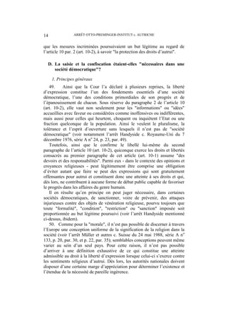 ARRÊT OTTO-PREMINGER-INSTITUT c. AUTRICHE14
que les mesures incriminées poursuivaient un but légitime au regard de
l’article 10 par. 2 (art. 10-2), à savoir "la protection des droits d’autrui".
D. La saisie et la confiscation étaient-elles "nécessaires dans une
société démocratique"?
1. Principes généraux
49. Ainsi que la Cour l’a déclaré à plusieurs reprises, la liberté
d’expression constitue l’un des fondements essentiels d’une société
démocratique, l’une des conditions primordiales de son progrès et de
l’épanouissement de chacun. Sous réserve du paragraphe 2 de l’article 10
(art. 10-2), elle vaut non seulement pour les "informations" ou "idées"
accueillies avec faveur ou considérées comme inoffensives ou indifférentes,
mais aussi pour celles qui heurtent, choquent ou inquiètent l’Etat ou une
fraction quelconque de la population. Ainsi le veulent le pluralisme, la
tolérance et l’esprit d’ouverture sans lesquels il n’est pas de "société
démocratique" (voir notamment l’arrêt Handyside c. Royaume-Uni du 7
décembre 1976, série A no
24, p. 23, par. 49).
Toutefois, ainsi que le confirme le libellé lui-même du second
paragraphe de l’article 10 (art. 10-2), quiconque exerce les droits et libertés
consacrés au premier paragraphe de cet article (art. 10-1) assume "des
devoirs et des responsabilités". Parmi eux - dans le contexte des opinions et
croyances religieuses - peut légitimement être comprise une obligation
d’éviter autant que faire se peut des expressions qui sont gratuitement
offensantes pour autrui et constituent donc une atteinte à ses droits et qui,
dès lors, ne contribuent à aucune forme de débat public capable de favoriser
le progrès dans les affaires du genre humain.
Il en résulte qu’en principe on peut juger nécessaire, dans certaines
sociétés démocratiques, de sanctionner, voire de prévenir, des attaques
injurieuses contre des objets de vénération religieuse, pourvu toujours que
toute "formalité", "condition", "restriction" ou "sanction" imposée soit
proportionnée au but légitime poursuivi (voir l’arrêt Handyside mentionné
ci-dessus, ibidem).
50. Comme pour la "morale", il n’est pas possible de discerner à travers
l’Europe une conception uniforme de la signification de la religion dans la
société (voir l’arrêt Müller et autres c. Suisse du 24 mai 1988, série A no
133, p. 20, par. 30, et p. 22, par. 35); semblables conceptions peuvent même
varier au sein d’un seul pays. Pour cette raison, il n’est pas possible
d’arriver à une définition exhaustive de ce qui constitue une atteinte
admissible au droit à la liberté d’expression lorsque celui-ci s’exerce contre
les sentiments religieux d’autrui. Dès lors, les autorités nationales doivent
disposer d’une certaine marge d’appréciation pour déterminer l’existence et
l’étendue de la nécessité de pareille ingérence.
 
