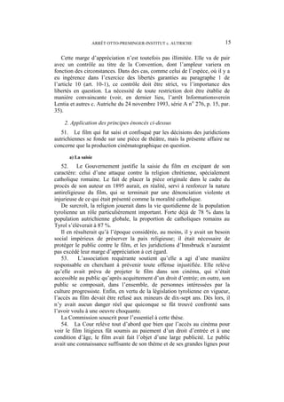 ARRÊT OTTO-PREMINGER-INSTITUT c. AUTRICHE 15
Cette marge d’appréciation n’est toutefois pas illimitée. Elle va de pair
avec un contrôle au titre de la Convention, dont l’ampleur variera en
fonction des circonstances. Dans des cas, comme celui de l’espèce, où il y a
eu ingérence dans l’exercice des libertés garanties au paragraphe 1 de
l’article 10 (art. 10-1), ce contrôle doit être strict, vu l’importance des
libertés en question. La nécessité de toute restriction doit être établie de
manière convaincante (voir, en dernier lieu, l’arrêt Informationsverein
Lentia et autres c. Autriche du 24 novembre 1993, série A no
276, p. 15, par.
35).
2. Application des principes énoncés ci-dessus
51. Le film qui fut saisi et confisqué par les décisions des juridictions
autrichiennes se fonde sur une pièce de théâtre, mais la présente affaire ne
concerne que la production cinématographique en question.
a) La saisie
52. Le Gouvernement justifie la saisie du film en excipant de son
caractère: celui d’une attaque contre la religion chrétienne, spécialement
catholique romaine. Le fait de placer la pièce originale dans le cadre du
procès de son auteur en 1895 aurait, en réalité, servi à renforcer la nature
antireligieuse du film, qui se terminait par une dénonciation violente et
injurieuse de ce qui était présenté comme la moralité catholique.
De surcroît, la religion jouerait dans la vie quotidienne de la population
tyrolienne un rôle particulièrement important. Forte déjà de 78 % dans la
population autrichienne globale, la proportion de catholiques romains au
Tyrol s’élèverait à 87 %.
Il en résulterait qu’à l’époque considérée, au moins, il y avait un besoin
social impérieux de préserver la paix religieuse; il était nécessaire de
protéger le public contre le film, et les juridictions d’Innsbruck n’auraient
pas excédé leur marge d’appréciation à cet égard.
53. L’association requérante soutient qu’elle a agi d’une manière
responsable en cherchant à prévenir toute offense injustifiée. Elle relève
qu’elle avait prévu de projeter le film dans son cinéma, qui n’était
accessible au public qu’après acquittement d’un droit d’entrée; en outre, son
public se composait, dans l’ensemble, de personnes intéressées par la
culture progressiste. Enfin, en vertu de la législation tyrolienne en vigueur,
l’accès au film devait être refusé aux mineurs de dix-sept ans. Dès lors, il
n’y avait aucun danger réel que quiconque se fût trouvé confronté sans
l’avoir voulu à une oeuvre choquante.
La Commission souscrit pour l’essentiel à cette thèse.
54. La Cour relève tout d’abord que bien que l’accès au cinéma pour
voir le film litigieux fût soumis au paiement d’un droit d’entrée et à une
condition d’âge, le film avait fait l’objet d’une large publicité. Le public
avait une connaissance suffisante de son thème et de ses grandes lignes pour
 