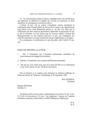 ARRÊT OTTO-PREMINGER-INSTITUT c. AUTRICHE 17
57. Le raisonnement exposé ci-dessus s’applique aussi à la confiscation,
qui établissait en définitive la légalité de la saisie et constituait, en droit
autrichien, la conséquence normale de celle-ci.
L’article 10 (art. 10) ne saurait s’interpréter comme interdisant la
confiscation dans l’intérêt public de choses dont l’usage a été régulièrement
jugé illicite (voir l’arrêt Handyside précité, p. 30, par. 63). Bien que la
confiscation du film rendît en permanence impossible sa projection où que
ce fût en Autriche, la Cour estime que les moyens utilisés n’étaient pas
disproportionnés au but légitime poursuivi et que, par conséquent, les
autorités nationales n’ont pas excédé leur marge d’appréciation à cet égard.
En conséquence, la confiscation n’a pas non plus violé l’article 10 (art.
10).
PAR CES MOTIFS, LA COUR
1. Dit, à l’unanimité, que l’exception préliminaire subsidiaire du
Gouvernement est frappée de forclusion;
2. Rejette, à l’unanimité, son exception préliminaire principale;
3. Dit, par six voix contre trois, que ni la saisie du film ni sa confiscation
n’ont violé l’article 10 (art. 10) de la Convention.
Fait en français et en anglais, puis prononcé en audience publique au
Palais des Droits de l’Homme, à Strasbourg, le 20 septembre 1994.
Rolv RYSSDAL
Président
Herbert PETZOLD
Greffier f.f.
Au présent arrêt se trouve joint, conformément aux articles 51 par. 2 (art.
51-2) de la Convention et 53 par. 2 du règlement, l’exposé de l’opinion
dissidente commune à Mme Palm et à MM. Pekkanen et Makarczyk.
R. R.
H. P.
 