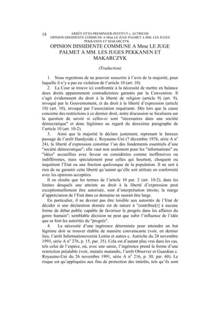 ARRÊT OTTO-PREMINGER-INSTITUT c. AUTRICHE
OPINION DISSIDENTE COMMUNE A Mme LE JUGE PALMET A MM. LES JUGES
PEKKANEN ET MAKARCZYK
18
OPINION DISSIDENTE COMMUNE A Mme LE JUGE
PALMET A MM. LES JUGES PEKKANEN ET
MAKARCZYK
(Traduction)
1. Nous regrettons de ne pouvoir souscrire à l’avis de la majorité, pour
laquelle il n’y a pas eu violation de l’article 10 (art. 10).
2. La Cour se trouve ici confrontée à la nécessité de mettre en balance
deux droits apparemment contradictoires garantis par la Convention. Il
s’agit évidemment du droit à la liberté de religion (article 9) (art. 9),
invoqué par le Gouvernement, et du droit à la liberté d’expression (article
10) (art. 10), invoqué par l’association requérante. Dès lors que la cause
concerne des restrictions à ce dernier droit, notre discussion se focalisera sur
la question de savoir si celles-ci sont "nécessaires dans une société
démocratique" et donc légitimes au regard du deuxième paragraphe de
l’article 10 (art. 10-2).
3. Ainsi que la majorité le déclare justement, reprenant le fameux
passage de l’arrêt Handyside c. Royaume-Uni (7 décembre 1976, série A no
24), la liberté d’expression constitue l’un des fondements essentiels d’une
"société démocratique"; elle vaut non seulement pour les "informations" ou
"idées" accueillies avec faveur ou considérées comme inoffensives ou
indifférentes, mais spécialement pour celles qui heurtent, choquent ou
inquiètent l’Etat ou une fraction quelconque de la population. Il ne sert à
rien de ne garantir cette liberté qu’autant qu’elle soit utilisée en conformité
avec les opinions acceptées.
Il en résulte que les termes de l’article 10 par. 2 (art. 10-2), dans les
limites desquels une atteinte au droit à la liberté d’expression peut
exceptionnellement être autorisée, sont d’interprétation étroite; la marge
d’appréciation de l’Etat dans ce domaine ne saurait être large.
En particulier, il ne devrait pas être loisible aux autorités de l’Etat de
décider si une déclaration donnée est de nature à "contribue[r] à aucune
forme de débat public capable de favoriser le progrès dans les affaires du
genre humain"; semblable décision ne peut que subir l’influence de l’idée
que se font les autorités du "progrès".
4. La nécessité d’une ingérence déterminée pour atteindre un but
légitime doit se trouver établie de manière convaincante (voir, en dernier
lieu, l’arrêt Informationsverein Lentia et autres c. Autriche du 24 novembre
1993, série A no
276, p. 15, par. 35). Cela est d’autant plus vrai dans les cas,
tels celui de l’espèce, où, avec une saisie, l’ingérence prend la forme d’une
restriction préalable (voir, mutatis mutandis, l’arrêt Observer et Guardian c.
Royaume-Uni du 26 novembre 1991, série A no
216, p. 30, par. 60). Le
risque est qu’appliquées aux fins de protection des intérêts, tels qu’ils sont
 