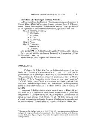 ARRÊT OTTO-PREMINGER-INSTITUT c. AUTRICHE 1
En l’affaire Otto-Preminger-Institut c. Autriche
,
La Cour européenne des Droits de l’Homme, constituée, conformément à
l’article 43 (art. 43) de la Convention de sauvegarde des Droits de l’Homme
et des Libertés fondamentales ("la Convention") et aux clauses pertinentes
de son règlement, en une chambre composée des juges dont le nom suit:
MM. R. RYSSDAL, président,
F. GÖLCÜKLÜ,
F. MATSCHER,
B. WALSH,
R. MACDONALD,
Mme E. PALM,
MM. R. PEKKANEN,
J. MAKARCZYK,
D. GOTCHEV,
ainsi que de MM. M.-A. EISSEN, greffier, et H. PETZOLD, greffier adjoint,
Après en avoir délibéré en chambre du conseil le 25 novembre 1993 et
les 20 avril et 23 août 1994,
Rend l’arrêt que voici, adopté à cette dernière date:
PROCEDURE
1. L’affaire a été déférée à la Cour par la Commission européenne des
Droits de l’Homme ("la Commission") le 7 avril 1993, puis par le
gouvernement de la République d’Autriche ("le Gouvernement") le 14 mai
1993, dans le délai de trois mois qu’ouvrent les articles 32 par. 1 et 47 (art.
32-1, art. 47) de la Convention. A son origine se trouve une requête (no
13470/87) dirigée contre l’Autriche et dont une association privée de droit
autrichien, Otto-Preminger-Institut für audiovisuelle Mediengestaltung
(OPI), avait saisi la Commission le 6 octobre 1987 en vertu de l’article 25
(art. 25).
La demande de la Commission renvoie aux articles 44 et 48 (art. 44, art.
48) ainsi qu’à la déclaration autrichienne reconnaissant la juridiction
obligatoire de la Cour (article 46) (art. 46); la requête du Gouvernement se
réfère aux seuls articles 44 et 48 (art. 44, art. 48). Elles ont pour objet
d’obtenir une décision sur le point de savoir si les faits de la cause révèlent
un manquement de l’Etat défendeur aux exigences de l’article 10 (art. 10).

Note du greffier: l'affaire porte le n° 11/1993/406/485. Les deux premiers chiffres en
indiquent le rang dans l'année d'introduction, les deux derniers la place sur la liste des
saisines de la Cour depuis l'origine et sur celle des requêtes initiales (à la Commission)
correspondantes.
 