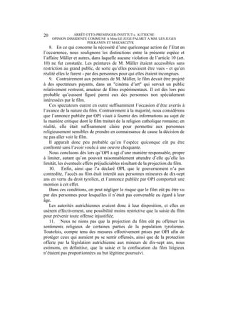 ARRÊT OTTO-PREMINGER-INSTITUT c. AUTRICHE
OPINION DISSIDENTE COMMUNE A Mme LE JUGE PALMET A MM. LES JUGES
PEKKANEN ET MAKARCZYK
20
8. En ce qui concerne la nécessité d’une quelconque action de l’Etat en
l’occurrence, nous soulignons les distinctions entre la présente espèce et
l’affaire Müller et autres, dans laquelle aucune violation de l’article 10 (art.
10) ne fut constatée. Les peintures de M. Müller étaient accessibles sans
restriction au grand public, de sorte qu’elles pouvaient être vues - et qu’en
réalité elles le furent - par des personnes pour qui elles étaient incongrues.
9. Contrairement aux peintures de M. Müller, le film devait être projeté
à des spectateurs payants, dans un "cinéma d’art" qui servait un public
relativement restreint, amateur de films expérimentaux. Il est dès lors peu
probable qu’eussent figuré parmi eux des personnes non spécialement
intéressées par le film.
Ces spectateurs eurent en outre suffisamment l’occasion d’être avertis à
l’avance de la nature du film. Contrairement à la majorité, nous considérons
que l’annonce publiée par OPI visait à fournir des informations au sujet de
la manière critique dont le film traitait de la religion catholique romaine; en
réalité, elle était suffisamment claire pour permettre aux personnes
religieusement sensibles de prendre en connaissance de cause la décision de
ne pas aller voir le film.
Il apparaît donc peu probable qu’en l’espèce quiconque eût pu être
confronté sans l’avoir voulu à une oeuvre choquante.
Nous concluons dès lors qu’OPI a agi d’une manière responsable, propre
à limiter, autant qu’on pouvait raisonnablement attendre d’elle qu’elle les
limitât, les éventuels effets préjudiciables résultant de la projection du film.
10. Enfin, ainsi que l’a déclaré OPI, que le gouvernement n’a pas
contredite, l’accès au film était interdit aux personnes mineures de dix-sept
ans en vertu du droit tyrolien, et l’annonce publiée par OPI comportait une
mention à cet effet.
Dans ces conditions, on peut négliger le risque que le film eût pu être vu
par des personnes pour lesquelles il n’était pas convenable eu égard à leur
âge.
Les autorités autrichiennes avaient donc à leur disposition, et elles en
usèrent effectivement, une possibilité moins restrictive que la saisie du film
pour prévenir toute offense injustifiée.
11. Nous ne nions pas que la projection du film eût pu offenser les
sentiments religieux de certaines parties de la population tyrolienne.
Toutefois, compte tenu des mesures effectivement prises par OPI afin de
protéger ceux qui auraient pu se sentir offensés, ainsi que de la protection
offerte par la législation autrichienne aux mineurs de dix-sept ans, nous
estimons, en définitive, que la saisie et la confiscation du film litigieux
n’étaient pas proportionnées au but légitime poursuivi.
 